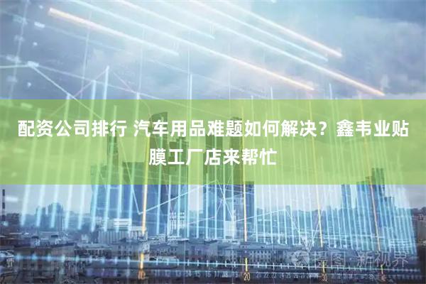 配资公司排行 汽车用品难题如何解决？鑫韦业贴膜工厂店来帮忙