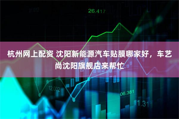 杭州网上配资 沈阳新能源汽车贴膜哪家好，车艺尚沈阳旗舰店来帮忙