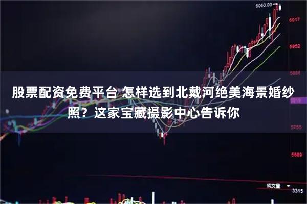 股票配资免费平台 怎样选到北戴河绝美海景婚纱照？这家宝藏摄影中心告诉你