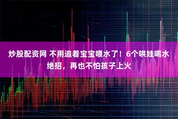 炒股配资网 不用追着宝宝喂水了！6个哄娃喝水绝招，再也不怕孩子上火