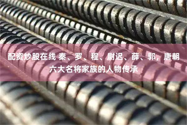 配资炒股在线 秦、罗、程、尉迟、薛、郭，唐朝六大名将家族的人物传承