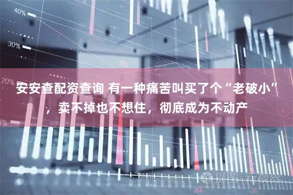 安安查配资查询 有一种痛苦叫买了个“老破小”，卖不掉也不想住，彻底成为不动产