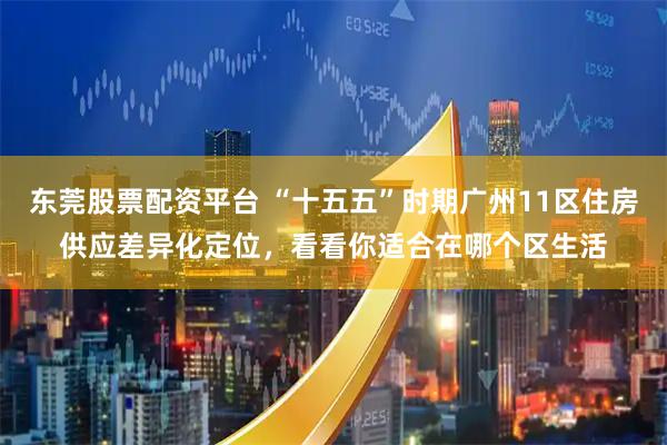 东莞股票配资平台 “十五五”时期广州11区住房供应差异化定位，看看你适合在哪个区生活
