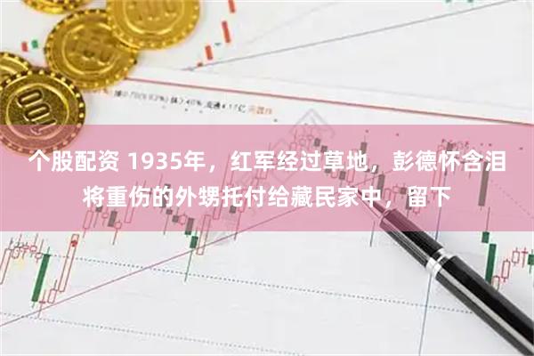 个股配资 1935年，红军经过草地，彭德怀含泪将重伤的外甥托付给藏民家中，留下