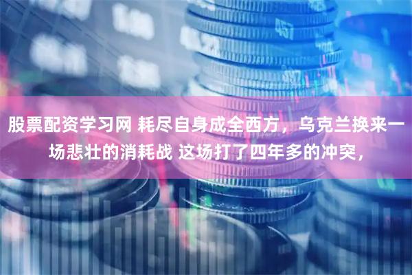 股票配资学习网 耗尽自身成全西方，乌克兰换来一场悲壮的消耗战 这场打了四年多的冲突，