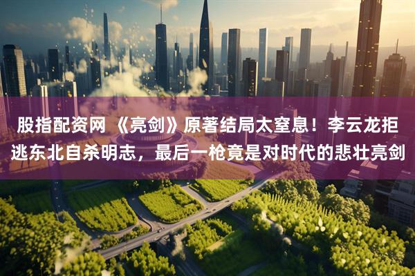 股指配资网 《亮剑》原著结局太窒息！李云龙拒逃东北自杀明志，最后一枪竟是对时代的悲壮亮剑