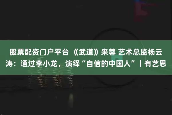 股票配资门户平台 《武道》来蓉 艺术总监杨云涛：通过李小龙，演绎“自信的中国人”｜有艺思