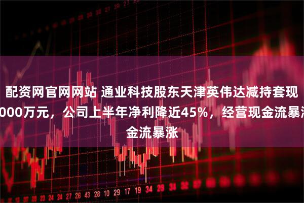 配资网官网网站 通业科技股东天津英伟达减持套现7000万元，公司上半年净利降近45%，经营现金流暴涨